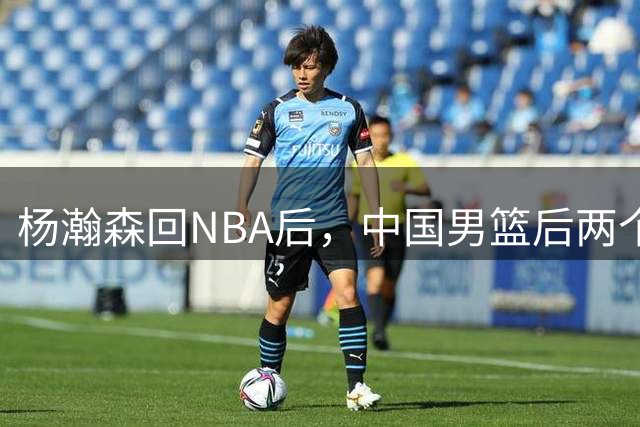 杨瀚森回NBA后，中国男篮后两个窗口期阵容调整会带来变数